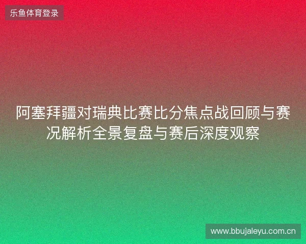 阿塞拜疆对瑞典比赛比分焦点战回顾与赛况解析全景复盘与赛后深度观察 阿塞拜疆对瑞典比赛比分焦点战回顾与赛况解析全景复盘与赛后深度观察