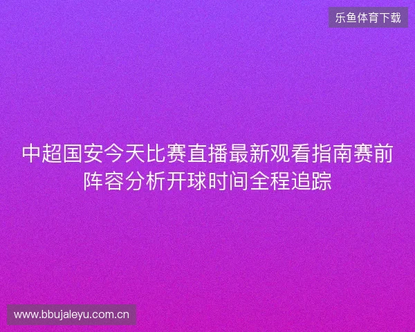 中超国安今天比赛直播最新观看指南赛前阵容分析开球时间全程追踪