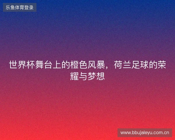 世界杯舞台上的橙色风暴，荷兰足球的荣耀与梦想