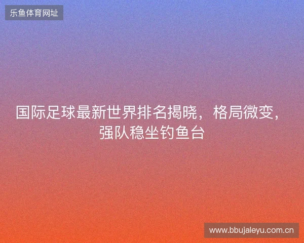 国际足球最新世界排名揭晓，格局微变，强队稳坐钓鱼台