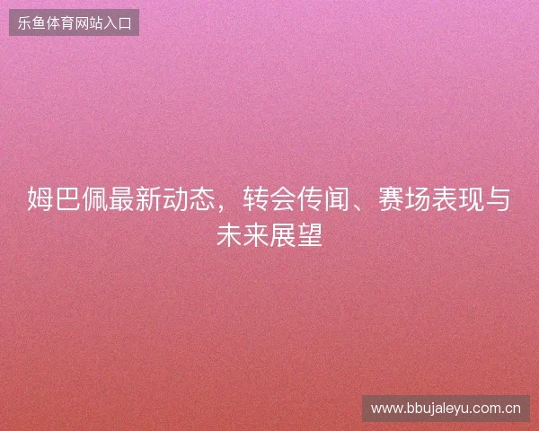 姆巴佩最新动态，转会传闻、赛场表现与未来展望