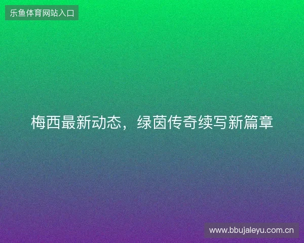 梅西最新动态，绿茵传奇续写新篇章