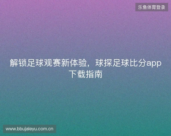 解锁足球观赛新体验，球探足球比分app下载指南
