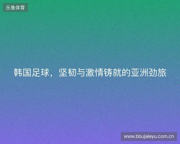 韩国足球，坚韧与激情铸就的亚洲劲旅